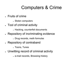 Computers & Crime
● Fruits of crime
● Stolen computers
● Tool of criminal activity
● Hacking, counterfeit documents
● Repository of incriminating evidence
● Drug records, meth formulas
● Repository of contraband
● Toons, Tunes
● Unwitting record of criminal activity
● e-mail records, Browsing history
 