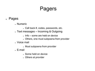 Pagers
● Pages
● Numeric
● Call back #, codes, passwords, etc.
● Text messages – Incoming & Outgoing
● Info – some are held on device
● Others, one must subpoena from provider
● Voice mail
● Must subpoena from provider
● E-mail
● Some held on device
● Others at provider
 