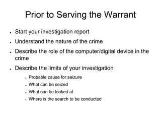 Prior to Serving the Warrant
● Start your investigation report
● Understand the nature of the crime
● Describe the role of the computer/digital device in the
crime
● Describe the limits of your investigation
● Probable cause for seizure
● What can be seized
● What can be looked at
● Where is the search to be conducted
 
