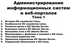 Администрирование
информационных систем
и веб-порталов
1. История ОС семейства Linux.
2. Особенности ОС семейства Linux.
3. Разметка диска в ОС Ubuntu Server.
4. Корневые папки в ОС Ubuntu Server.
5. Настройка сети в ОС Ubuntu Server.
6. Манипуляции с файлами и папками в ОС Linux.
7. Текстовый редактор vim.
8. Удаленное управление ОС Ubuntu Server.
9. Управление оболочками и ОС Linux.
Тема 1
 