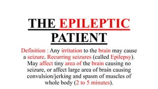 THE EPILEPTIC
PATIENT
Definition : Any irritation to the brain may cause
a seizure. Recurring seizures (called Epilepsy).
May affect tiny area of the brain causing no
seizure, or affect large area of brain causing
convulsion/jerking and spasm of muscles of
whole body (2 to 5 minutes).
 