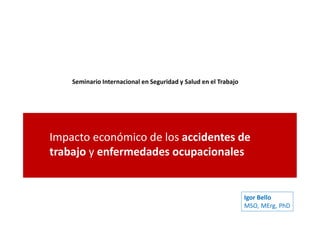 Seminario Internacional en Seguridad y Salud en el Trabajo
Impacto económico de los accidentes de
trabajo y enfermedades ocupacionales
Igor Bello
MSO, MErg, PhD
 
