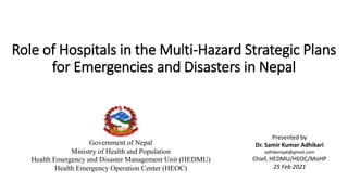 Role of Hospitals in the Multi-Hazard Strategic Plans
for Emergencies and Disasters in Nepal
Government of Nepal
Ministry of Health and Population
Health Emergency and Disaster Management Unit (HEDMU)
Health Emergency Operation Center (HEOC)
Presented by
Dr. Samir Kumar Adhikari
adhikarispk@gmail.com
Chief, HEDMU/HEOC/MoHP
25 Feb 2021
 