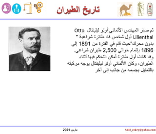 ‫مارس‬
2021
‫ليلينتال‬ ‫أوتو‬ ‫األلماني‬ ‫المهندس‬ ‫صار‬ ‫ثم‬
Otto
Lilienthal
‫شراعية‬ ‫طائرة‬ ‫قاد‬ ‫شخص‬ ‫أول‬
"
‫محرك‬ ‫بدون‬
"
‫من‬ ‫الفترة‬ ‫في‬ ‫قام‬ ‫حيث‬
1891
‫إلى‬
1896
‫حوالي‬ ‫بإتمام‬
2,500
‫شراعي‬ ‫طيران‬
.
‫أثناء‬ ‫فيها‬ ‫التحكم‬ ‫أمكن‬ ‫طائرة‬ ‫أول‬ ‫كانت‬ ‫وقد‬
‫م‬ ‫يوجه‬ ‫ليلينتال‬ ‫أوتو‬ ‫األلماني‬ ‫وكان‬ ،‫الطيران‬
‫ركبته‬
‫آخر‬ ‫إلى‬ ‫جانب‬ ‫من‬ ‫بجسمه‬ ‫بالتمايل‬
 