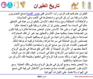 ‫مارس‬
2021
‫ففي‬ ‫االنسان‬ ‫راود‬ ‫الزمن‬ ‫قدم‬ ‫قديم‬ ‫حلم‬ ‫الطيران‬
‫القديمة‬ ‫مصر‬
‫المصريون‬ ‫صنع‬
‫المناسبات‬ ‫وفي‬ ‫اللعب‬ ‫في‬ ‫واستعملوها‬ ‫البردي‬ ‫أوراق‬ ‫من‬ ‫ورقية‬ ‫طائرة‬
‫ف‬ ‫ورغبته‬ ‫بالطيران‬ ‫اإلنسان‬ ‫شغف‬ ‫زيادة‬ ‫ومع‬ ‫المختلفة‬ ‫واإلحتفاالت‬
‫التحليق‬ ‫ي‬
‫تح‬ ‫كبيرة‬ ‫ورقية‬ ‫طائرة‬ ‫أن‬ ‫لو‬ ‫يتمنى‬ ‫البعض‬ ‫بدأ‬ ‫السماء‬ ‫في‬ ً‫ا‬‫عالي‬
ً‫ا‬‫عالي‬ ‫مله‬
‫ت‬ ‫ورقية‬ ‫طائرة‬ ‫صناعة‬ ‫البعض‬ ‫حاول‬ ‫األساس‬ ‫هذا‬ ‫وعلى‬ ‫الهواء‬ ‫في‬ ‫ليحلق‬
‫كون‬
‫المح‬ ‫تلك‬ ‫أن‬ ‫غير‬ ‫بها‬ ‫والتحليق‬ ‫أثقال‬ ‫حمل‬ ‫يمكنها‬ ‫بحيث‬ ‫الضخامة‬ ‫من‬
‫اوالت‬
‫أل‬ ‫وذلك‬ ، ‫النجاح‬ ‫يحالفها‬ ‫لم‬ ‫الورق‬ ‫من‬ ‫شراعية‬ ‫طائرة‬ ‫يكون‬ ‫ما‬ ‫لصناعة‬
‫ن‬
‫تؤهله‬ ‫لم‬ ‫تركيبه‬ ‫وهشاشة‬ ‫تمزقه‬ ‫سرعة‬ ‫في‬ ‫المتمثلة‬ ‫الورق‬ ‫خصائص‬
‫لذلك‬
.
‫األي‬ ‫ومع‬ ‫للكتابة‬ ‫وأستخدموه‬ ‫الورق‬ ‫صنع‬ ‫من‬ ‫أول‬ ‫هم‬ ‫القدماء‬ ‫الصينيون‬
‫ام‬
‫ال‬ ‫طريق‬ ‫في‬ ‫صدفة‬ ‫تقع‬ ‫التي‬ ‫تلك‬ ‫أو‬ ‫المهملة‬ ‫األوراق‬ ‫أن‬ ‫بعضهم‬ ‫الحظ‬
‫رياح‬
‫م‬ ‫لفترات‬ ‫البقاء‬ ‫و‬ ‫السماء‬ ‫في‬ ً‫ا‬‫عالي‬ ‫اإلرتفاع‬ ‫من‬ ‫تمكنها‬ ‫مميزات‬ ‫لها‬
‫الوقت‬ ‫ن‬
‫األ‬ ‫تلك‬ ‫وطبيعة‬ ‫تدفعها‬ ‫التي‬ ‫الرياح‬ ‫قوة‬ ‫حسب‬ ‫وذلك‬ ‫الهواء‬ ‫في‬ ‫محلقة‬
‫من‬ ‫وراق‬
‫وتشكيلها‬ ‫مساحتها‬ ‫حيث‬
.
‫ال‬ ‫بتلك‬ ‫ويتسلى‬ ‫الرياح‬ ‫طريق‬ ‫في‬ ‫الورق‬ ‫وضع‬ ‫يتعمد‬ ‫البعض‬ ‫بدأ‬
‫عملية‬
.
‫ومع‬
‫ت‬ ‫التي‬ ‫الورقية‬ ‫األشكال‬ ‫من‬ ‫متعددة‬ ‫نماذج‬ ‫القدماء‬ ‫الصينيون‬ ‫طور‬ ‫األيام‬
‫سبح‬
‫الهوائية‬ ‫التيارات‬ ‫على‬ ‫باالعتماد‬ ‫الهواء‬ ‫في‬
 