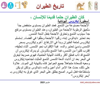 ‫مارس‬
2021
، ‫لإلنسان‬ ‫ا‬ً‫م‬‫قدي‬ ‫حلما‬ ‫الطيران‬ ‫كان‬
‫أسطورة‬
‫ايكاروس‬
‫اليونانية‬
‫الشمع‬ ‫من‬ ‫مصنوعة‬ ‫األجنحة‬
.
ً‫ا‬‫جد‬ ‫منخفض‬ ‫بمستوى‬ ‫الطيران‬ ‫فعند‬
‫بمستوى‬ ‫الطيران‬ ‫وعند‬ ،‫الطيران‬ ‫من‬ ‫األجنحة‬ ‫الرطوبة‬ ‫عيق‬ُ‫ت‬َ‫س‬
‫مرتفع‬
‫الشمس‬ ‫أشعة‬ ‫بفعل‬ ‫األجنحة‬ ‫وتحترق‬ ‫الشمع‬ ‫سيذوب‬ ً‫ا‬‫جد‬
.
‫الفضا‬ ‫في‬ ‫قوا‬ّ‫وحل‬ ‫األجنحة‬ ‫بوا‬ّ‫ك‬‫ر‬ ،‫إبنه‬ ‫دايدالوس‬ ‫تحذير‬ ‫بعد‬
‫ء‬
.
‫إستسلم‬
‫االرتفاع‬ ‫في‬ ‫وبدأ‬ ‫الطيران‬ ‫لمتعة‬ ‫إيكاروس‬
.
‫بسح‬ ‫إيكاروس‬ ‫غرم‬ُ‫ا‬
‫ر‬
،‫والده‬ ‫تحذير‬ ّ‫ي‬‫ونس‬ ‫الشمس‬
‫الشمس‬ ‫نحو‬ ‫اإلقتراب‬ ‫فبدأ‬
.
‫ت‬ ‫أثناء‬
،‫حليقه‬
‫بالذوبان‬ ‫الشمع‬ ‫فبدأ‬ ،‫الشمس‬ ‫من‬ ً‫ا‬‫كثير‬ ‫إقترب‬
.
‫إيكار‬ ‫يدرك‬ ‫لم‬
‫أن‬ ‫وس‬
‫ل‬ ‫صريعا‬ ‫فهوى‬ ،‫الحتمية‬ ‫النهاية‬ ‫وكانت‬ ‫أكثر‬ ‫فحلق‬ ‫ذاب‬ ‫قد‬ ‫الشمع‬
‫يغرق‬
‫لجناحيه‬ ‫ت‬ّ‫ب‬‫المث‬ ‫الشمع‬ ‫الشمس‬ ‫أشعة‬ ‫أذابت‬ ‫ان‬ ‫بعد‬ ‫البحر‬ ‫في‬
.
‫إ‬
‫يكاروس‬
‫الموت‬ ‫إلى‬ ‫بالنهاية‬ ‫قاده‬ ‫الحواجز‬ ‫جميع‬ ً‫ال‬‫متجاه‬ ‫للسعادة‬ ‫وسعيه‬
.
‫ع‬
ً‫ة‬‫الو‬
‫يكن‬ ‫لم‬ ‫ولكن‬، ‫دايدالوس‬ ،‫والده‬ ‫أعين‬ ‫أمام‬ ‫االمر‬ ‫هذا‬ ‫حدث‬ ،‫ذلك‬ ‫على‬
‫شيء‬ ‫فعل‬ ‫بإستطاعته‬
.
‫إي‬ ‫به‬ ‫غرق‬ ‫الذي‬ ‫البحر‬ ‫على‬ ‫يطلق‬ ‫أصبح‬
‫بـ‬ ‫كاروس‬
“
‫إيكاروس‬ ‫بحر‬
”.
 