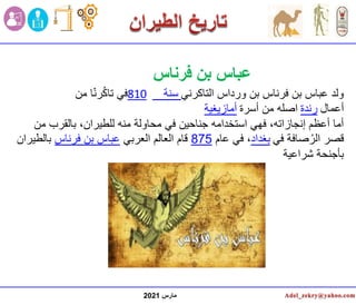 ‫مارس‬
2021
‫التاكرني‬ ‫ورداس‬ ‫بن‬ ‫فرناس‬ ‫بن‬ ‫عباس‬ ‫ولد‬
‫سنة‬
810
‫من‬ ‫ا‬ّ‫ن‬‫ر‬ُ‫ك‬‫تا‬ ‫في‬
‫أعمال‬
‫رندة‬
‫أسرة‬ ‫من‬ ‫اصله‬
‫أمازيغية‬
‫م‬ ‫بالقرب‬ ،‫للطيران‬ ‫منه‬ ‫محاولة‬ ‫في‬ ‫جناحين‬ ‫استخدامه‬ ‫فهي‬ ،‫إنجازاته‬ ‫أعظم‬ ‫أما‬
‫ن‬
‫في‬ ‫صافة‬ُ‫الر‬ ‫قصر‬
‫بغداد‬
‫عام‬ ‫في‬ ،
875
‫العربي‬ ‫العالم‬ ‫قام‬
‫فرناس‬ ‫بن‬ ‫عباس‬
‫بالطي‬
‫ران‬
‫شراعية‬ ‫بأجنحة‬
‫فرناس‬ ‫بن‬ ‫عباس‬
 