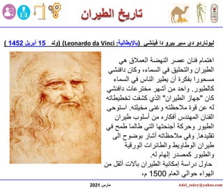 ‫مارس‬
2021
‫فينشي‬ ‫دا‬ ‫بيرو‬ ‫سير‬ ‫دي‬ ‫ليوناردو‬
(
‫باإليطالية‬
:
Leonardo da Vinci
)
(
‫ولد‬
15
‫أبريل‬
1452
)
‫هي‬ ‫العمالق‬ ‫النهضة‬ ‫عصر‬ ‫فنان‬ ‫اهتمام‬
‫داف‬ ‫وكان‬ ،‫السماء‬ ‫في‬ ‫والتحليق‬ ‫الطيران‬
‫نشي‬
‫السم‬ ‫في‬ ‫الناس‬ ‫يطير‬ ‫أن‬ ‫بفكرة‬ ‫مسحورا‬
‫اء‬
‫كالطيور‬
.
‫دافنشي‬ ‫مخترعات‬ ‫أشهر‬ ‫من‬ ‫واحد‬
‫كان‬
"
‫الطيران‬ ‫جهاز‬
"
‫تخطيط‬ ‫كشفت‬ ‫الذي‬
‫اته‬
‫مخيلته‬ ‫وغنى‬ ‫مالحظته‬ ‫قوة‬ ‫عن‬ ‫له‬
.
‫استوح‬
‫ى‬
‫طيران‬ ‫أسلوب‬ ‫من‬ ‫أفكاره‬ ‫المهندس‬ ‫الفنان‬
‫ف‬ ‫طمح‬ ‫طالما‬ ‫التي‬ ‫أجنحتها‬ ‫وحركة‬ ‫الطيور‬
‫ي‬
‫تقليدها‬
.
‫ال‬ ‫بوضوح‬ ‫أشار‬ ‫مالحظاته‬ ‫وفي‬
‫ى‬
‫الورقية‬ ‫والطائرات‬ ‫الوطاويط‬ ‫طيران‬
‫له‬ ‫إلهام‬ ‫كمصدر‬ ‫والطيور‬
.
‫أثقل‬ ‫بآالت‬ ‫الطيران‬ ‫إمكانية‬ ‫دراسة‬ ‫حاول‬
‫من‬
‫العام‬ ‫حوالي‬ ‫الهواء‬
1500
،‫م‬
 