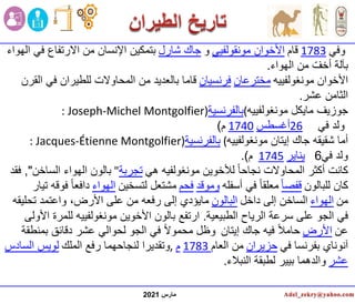 ‫مارس‬
2021
‫وفي‬
1783
‫قام‬
‫األخوان‬
‫مونقولفيي‬
‫و‬
‫شارل‬ ‫جاك‬
‫الهواء‬ ‫في‬ ‫االرتفاع‬ ‫من‬ ‫اإلنسان‬ ‫بتمكين‬
‫الهواء‬ ‫من‬ ّ‫أخف‬ ‫بآلة‬
.
‫مونغولفييه‬ ‫األخوان‬
‫مخترعان‬
‫فرنسيان‬
‫القرن‬ ‫في‬ ‫للطيران‬ ‫المحاوالت‬ ‫من‬ ‫بالعديد‬ ‫قاما‬
‫عشر‬ ‫الثامن‬
.
‫مونغولفييه‬ ‫مايكل‬ ‫جوزيف‬
(
‫بالفرنسية‬
: Joseph-Michel Montgolfier)
‫في‬ ‫ولد‬
26
‫أغسطس‬
1740
‫م‬
)
‫مونغولفييه‬ ‫إيتان‬ ‫جاك‬ ‫شقيقه‬ ‫أما‬
(
‫بالفرنسية‬
: Jacques-Étienne Montgolfier)
‫ولد‬
‫في‬
6
‫يناير‬
1745
‫م‬
)
.
‫هي‬ ‫مونغولفيه‬ ‫لألخوين‬ ً‫ا‬‫نجاح‬ ‫المحاوالت‬ ‫أكثر‬ ‫كانت‬
‫تجربة‬
"
‫الساخن‬ ‫الهواء‬ ‫بالون‬
"
,
‫فقد‬
‫للبالون‬ ‫كان‬
ً‫ا‬‫قفص‬
‫أسفله‬ ‫في‬ ً‫ا‬‫معلق‬
‫وموقد‬
‫فحم‬
‫لتسخين‬ ‫مشتعل‬
‫الهواء‬
‫تيار‬ ‫فوقه‬ ً‫ا‬‫دافع‬
‫من‬
‫الهواء‬
‫داخل‬ ‫إلى‬ ‫الساخن‬
‫البالون‬
‫تحليقه‬ ‫واعتمد‬ ،‫األرض‬ ‫على‬ ‫من‬ ‫رفعه‬ ‫إلى‬ ‫مايؤدي‬
‫الطبيعية‬ ‫الرياح‬ ‫سرعة‬ ‫على‬ ‫الجو‬ ‫في‬
.
‫لل‬ ‫مونغولفييه‬ ‫األخوين‬ ‫بالون‬ ‫ارتفع‬
‫األولى‬ ‫مرة‬
‫عن‬
‫األرض‬
‫جاك‬ ‫فيه‬ ً‫ال‬‫حام‬
‫إيتان‬
‫بمنطقة‬ ‫دقائق‬ ‫عشر‬ ‫لحوالي‬ ‫الجو‬ ‫في‬ ً‫ال‬‫محمو‬ ‫وظل‬
‫في‬ ‫بفرنسا‬ ‫آنوناي‬
‫حزيران‬
‫العام‬ ‫من‬
1783
‫م‬
,
‫الملك‬ ‫رفع‬ ‫لنجاحهما‬ ‫وتقديرا‬
‫السادس‬ ‫لويس‬
‫عشر‬
‫النبالء‬ ‫لطبقة‬ ‫بيير‬ ‫والدهما‬
.
 