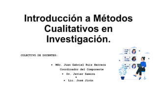 Introducción a Métodos
Cualitativos en
Investigación.
COLECTIVO DE DOCENTES:
 MSc. Juan Gabriel Ruiz Herrera
Coordinador del Componente
 Dr. Javier Zamora

 Lic. José Jirón
 