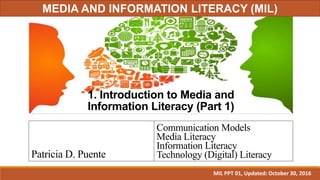 1. Introduction to Media and
Information Literacy (Part 1)
Patricia D. Puente
Communication Models
Media Literacy
Information Literacy
Technology (Digital) Literacy
MIL PPT 01, Updated: October 30, 2016
MEDIA AND INFORMATION LITERACY (MIL)
 