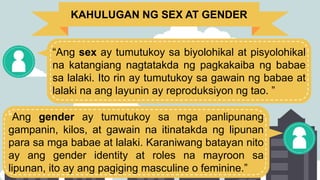 KAHULUGAN NG SEX AT GENDER
“Ang sex ay tumutukoy sa biyolohikal at pisyolohikal
na katangiang nagtatakda ng pagkakaiba ng babae
sa lalaki. Ito rin ay tumutukoy sa gawain ng babae at
lalaki na ang layunin ay reproduksiyon ng tao. ”
“Ang gender ay tumutukoy sa mga panlipunang
gampanin, kilos, at gawain na itinatakda ng lipunan
para sa mga babae at lalaki. Karaniwang batayan nito
ay ang gender identity at roles na mayroon sa
lipunan, ito ay ang pagiging masculine o feminine.”
 