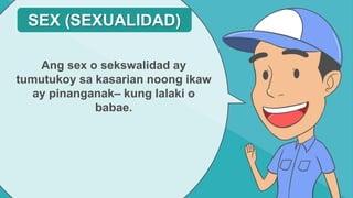 Ang sex o sekswalidad ay
tumutukoy sa kasarian noong ikaw
ay pinanganak– kung lalaki o
babae.
SEX (SEXUALIDAD)
 