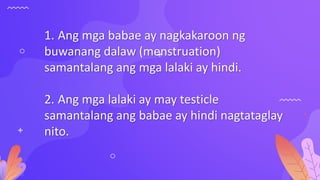1. Ang mga babae ay nagkakaroon ng
buwanang dalaw (menstruation)
samantalang ang mga lalaki ay hindi.
2. Ang mga lalaki ay may testicle
samantalang ang babae ay hindi nagtataglay
nito.
 