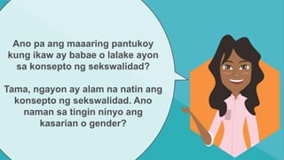 Ano pa ang maaaring pantukoy
kung ikaw ay babae o lalake ayon
sa konsepto ng sekswalidad?
Tama, ngayon ay alam na natin ang
konsepto ng sekswalidad. Ano
naman sa tingin ninyo ang
kasarian o gender?
 