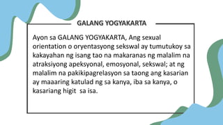 GALANG YOGYAKARTA
Ayon sa GALANG YOGYAKARTA, Ang sexual
orientation o oryentasyong sekswal ay tumutukoy sa
kakayahan ng isang tao na makaranas ng malalim na
atraksiyong apeksyonal, emosyonal, sekswal; at ng
malalim na pakikipagrelasyon sa taong ang kasarian
ay maaaring katulad ng sa kanya, iba sa kanya, o
kasariang higit sa isa.
 
