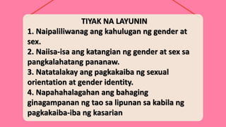 TIYAK NA LAYUNIN
1. Naipaliliwanag ang kahulugan ng gender at
sex.
2. Naiisa-isa ang katangian ng gender at sex sa
pangkalahatang pananaw.
3. Natatalakay ang pagkakaiba ng sexual
orientation at gender identity.
4. Napahahalagahan ang bahaging
ginagampanan ng tao sa lipunan sa kabila ng
pagkakaiba-iba ng kasarian
 