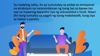 Sa madaling salita, ito ay tumutukoy sa pisikal at emosyonal
na atraksiyon na nararamdaman ng isang tao sa kapwa tao
nya na maaaring kapareho nya ng sekswalidad o hindi. Maari
din itong tumukoy sa pagpili ng iyong makakatalik, kung siya
ay babae o pareho.
 