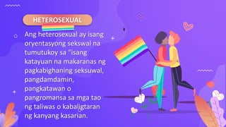 HETEROSEXUAL
Ang heterosexual ay isang
oryentasyong sekswal na
tumutukoy sa “isang
katayuan na makaranas ng
pagkabighaning seksuwal,
pangdamdamin,
pangkatawan o
pangromansa sa mga tao
ng taliwas o kabaligtaran
ng kanyang kasarian.
 