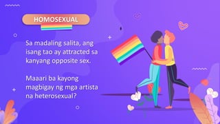 HOMOSEXUAL
Sa madaling salita, ang
isang tao ay attracted sa
kanyang opposite sex.
Maaari ba kayong
magbigay ng mga artista
na heterosexual?
 