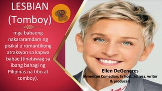 mga babaeng
nakararamdam ng
pisikal o romantikong
atraksyon sa kapwa
babae (tinatawag sa
ibang bahagi ng
Pilipinas na tibo at
tomboy).
LESBIAN
(Tomboy)
Ellen DeGeneres
(American Comedian, tv host, actress, writer
& producer)
 