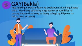 GAY(Bakla)
mga lalaking nakararamdam ng atraksyon sa kanilang kapwa
lalaki. May iilang bakla ang nagdadamit at kumikilos na
parang babae (tinatawag sa ibang bahagi ng Pilipinas na
bakla, beki, at bayot).
 