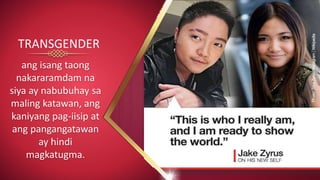 ang isang taong
nakararamdam na
siya ay nabubuhay sa
maling katawan, ang
kaniyang pag-iisip at
ang pangangatawan
ay hindi
magkatugma.
TRANSGENDER
 