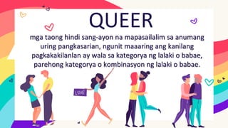 QUEER
mga taong hindi sang-ayon na mapasailalim sa anumang
uring pangkasarian, ngunit maaaring ang kanilang
pagkakakilanlan ay wala sa kategorya ng lalaki o babae,
parehong kategorya o kombinasyon ng lalaki o babae.
 