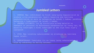 Jumbled Letters
1. (EERUQ) Mga indibiduwal na hindi sang-ayong mapasailalim sa
anumang uring pangkasarian, ngunit maaaring ang kanilang
pagkakakilanlan ay wala sa kategorya ng lalaki o babae, parehong
kategorya o kombinasyon ng lalaki o babae.
2. (RNGEED DITINETY) Ito ay kinikilala bilang malalim na
damdamin at personal na Karanasang pangkasarian ng isang tao, na
maaaring nakatugma o hindi nakatugma sa sex niya nang siya’y
ipanganak
3. (YGA) Mga lalaking nakararamdam ng atraksyon sa kanilang
kapwa lalaki.
4. (RNESNTERGAD) Tumutukoy ito sa isang taong nakararamdam na
siya ay nabubuhay sa maling katawan.
 