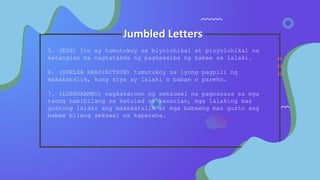 Jumbled Letters
5. (ESX) Ito ay tumutukoy sa biyolohikal at pisyolohikal na
katangian na nagtatakda ng pagkakaiba ng babae sa lalaki.
6. (SUELXA REAOINITOIN) tumutukoy sa iyong pagpili ng
makakatalik, kung siya ay lalaki o babae o pareho.
7. (LOSHOXAMEU) nagkakaroon ng seksuwal na pagnanasa sa mga
taong nabibilang sa katulad na kasarian, mga lalaking mas
gustong lalaki ang makakatalik at mga babaeng mas gusto ang
babae bilang sekswal na kapareha.
 