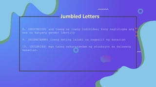 Jumbled Letters
8. (SEDCREIGN) ang tawag sa isang indibidwal kung nagtutugma ang
sex sa kanyang gender identity
9. (ROSMATANWN) isang dating lalaki na nagpalit ng kasarian
10. (SULBAIEX) mga taong nakararamdam ng atraksyon sa dalawang
kasarian.
 