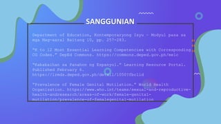 SANGGUNIAN
Department of Education, Kontemporaryong Isyu – Modyul pasa sa
mga Mag-aaral Baitang 10, pp. 257-283.
“K to 12 Most Essential Learning Competencies with Corresponding
CG Codes.” DepEd Commons. https://commons.deped.gov.ph/melc
“Kababaihan sa Panahon ng Espanyol.” Learning Resource Portal.
Published February 6.
https://lrmds.deped.gov.ph/detail/1050?fbclid
“Prevalence of Female Genital Mutilation.” World Health
Organization. https://www.who.int/teams/sexual-and-reproductive-
health-andresearch/areas-of-work/female-genital-
mutilation/prevalence-of-femalegenital-mutilation
 