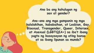 Ano ba ang kahulugan ng
sex at gender?
Ano-ano ang mga gampanin ng mga
kalalakihan, kababaihan, at Lesbian, Gay,
Bisexual, Transgender, Queer, Intersex,
at Asexual (LGBTQIA+) sa iba’t ibang
yugto ng kasaysayan ng ating bansa
at sa ibang lipunan sa mundo?
 