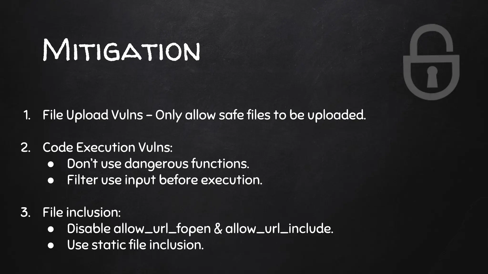 Mitigation
1. File Upload Vulns - Only allow safe files to be uploaded.
2. Code Execution Vulns:
● Don’t use dangerous functions.
● Filter use input before execution.
3. File inclusion:
● Disable allow_url_fopen & allow_url_include.
● Use static file inclusion.
 