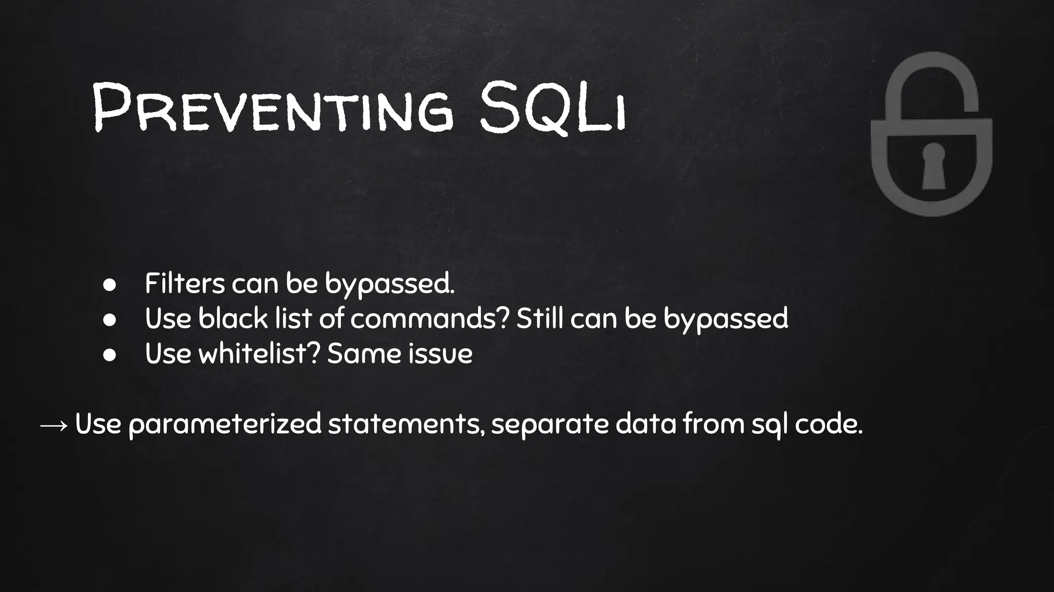 Preventing SQLi
● Filters can be bypassed.
● Use black list of commands? Still can be bypassed
● Use whitelist? Same issue
→ Use parameterized statements, separate data from sql code.
 