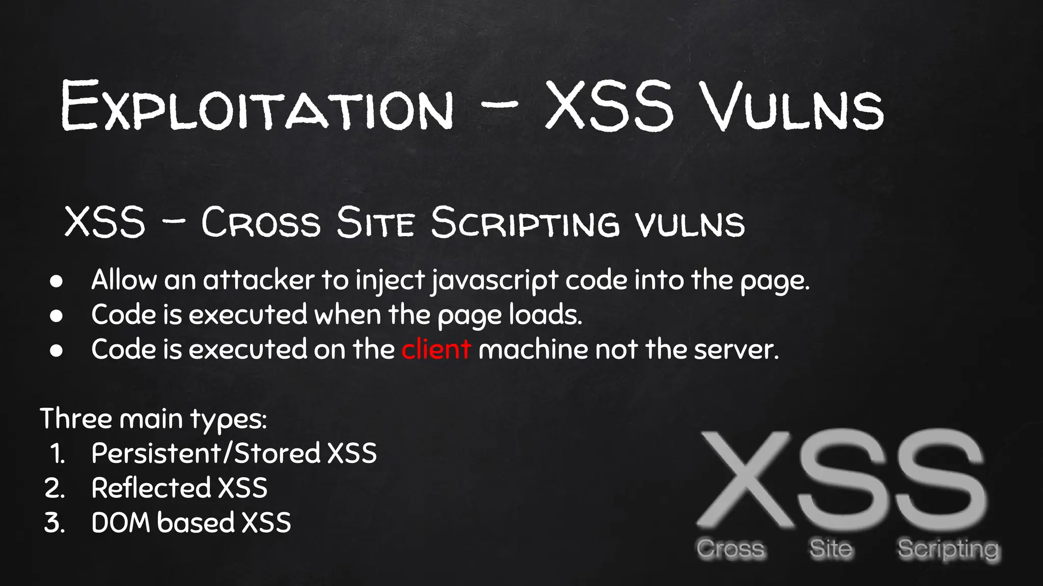Exploitation - XSS Vulns
● Allow an attacker to inject javascript code into the page.
● Code is executed when the page loads.
● Code is executed on the client machine not the server.
Three main types:
1. Persistent/Stored XSS
2. Reflected XSS
3. DOM based XSS
XSS - Cross Site Scripting vulns
 