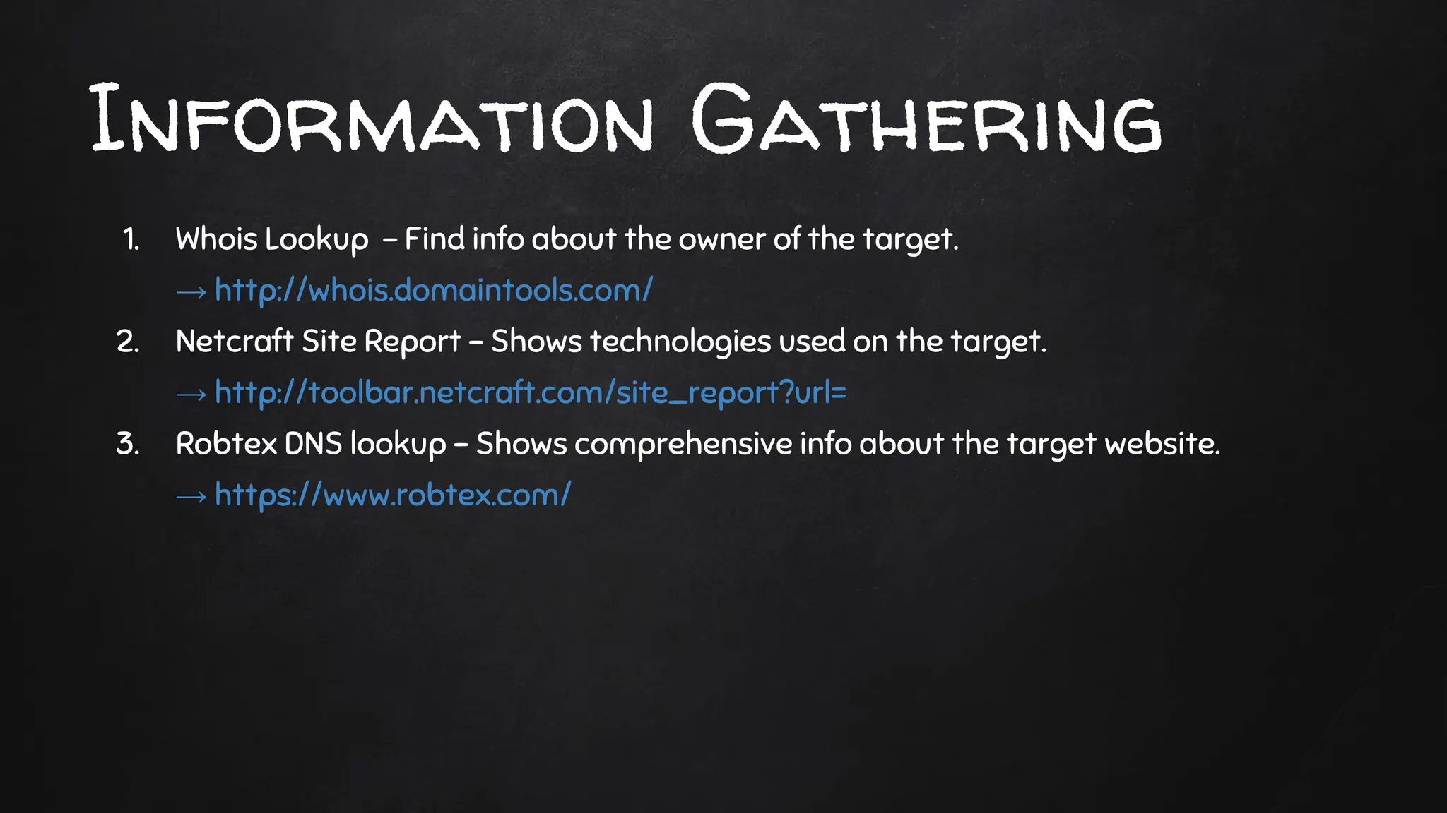 1. Whois Lookup - Find info about the owner of the target.
→ http://whois.domaintools.com/
2. Netcraft Site Report - Shows technologies used on the target.
→ http://toolbar.netcraft.com/site_report?url=
3. Robtex DNS lookup - Shows comprehensive info about the target website.
→ https://www.robtex.com/
Information Gathering
 