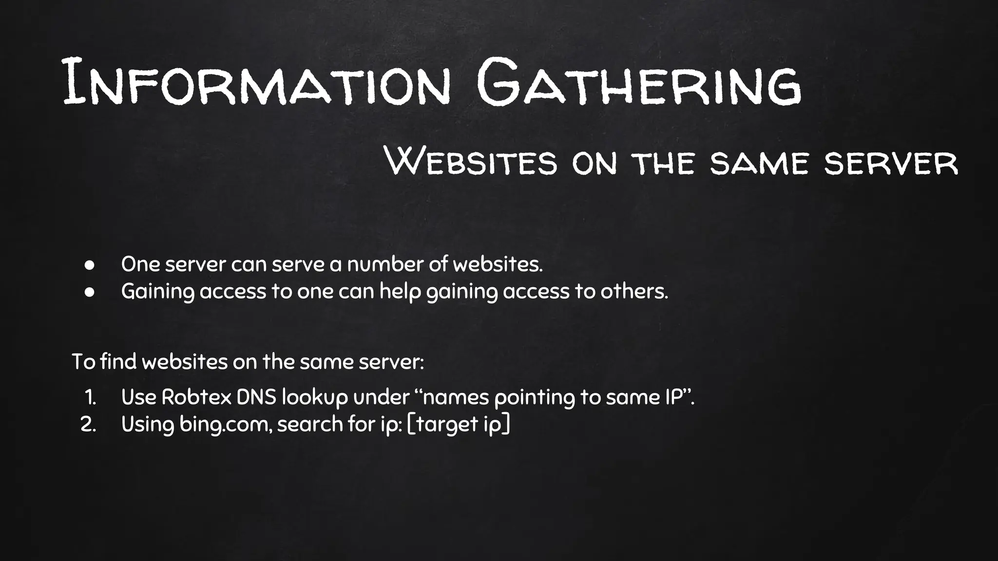 ● One server can serve a number of websites.
● Gaining access to one can help gaining access to others.
To find websites on the same server:
1. Use Robtex DNS lookup under “names pointing to same IP”.
2. Using bing.com, search for ip: [target ip]
Information Gathering
Websites on the same server
 