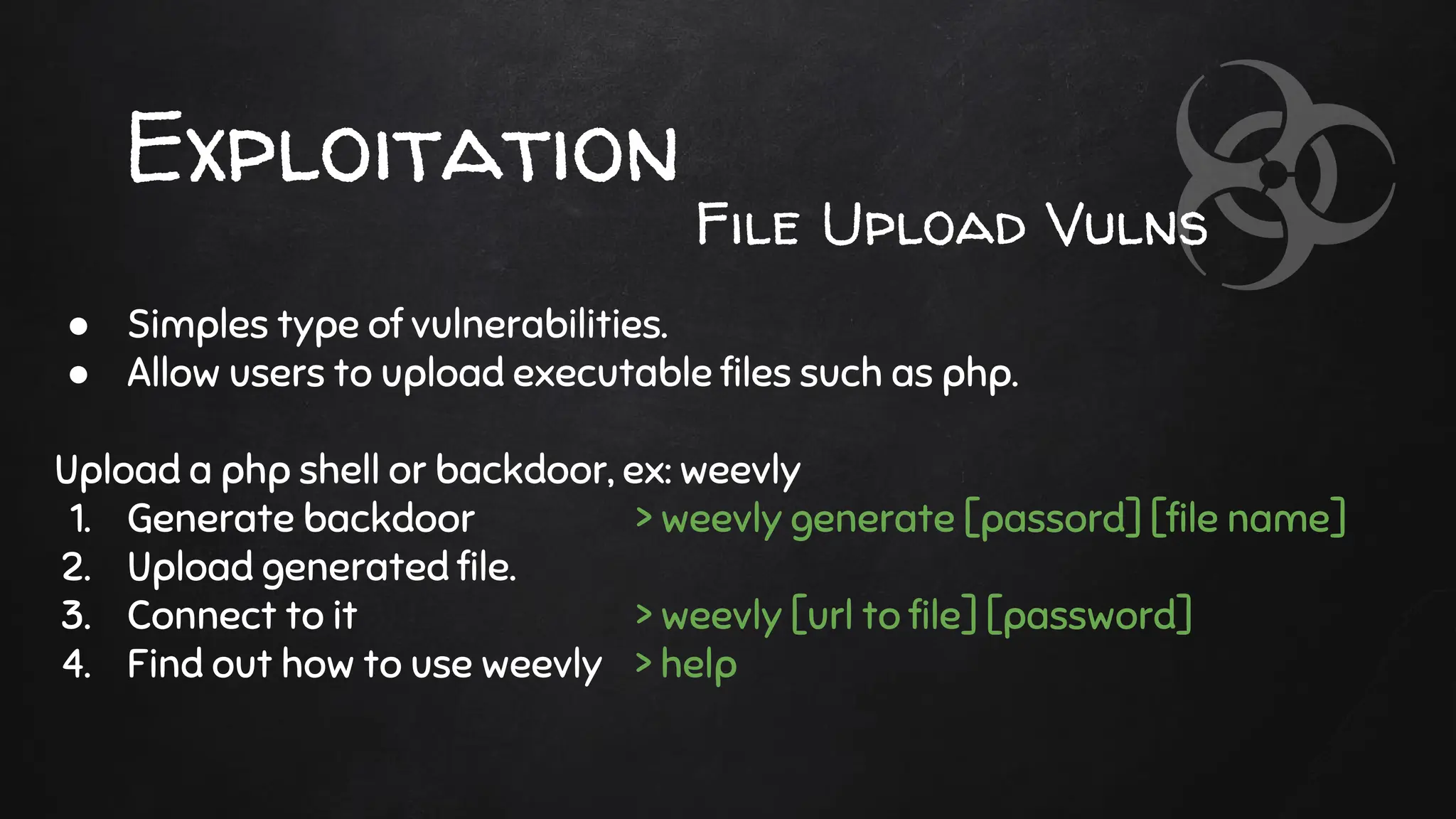 Exploitation
● Simples type of vulnerabilities.
● Allow users to upload executable files such as php.
Upload a php shell or backdoor, ex: weevly
1. Generate backdoor > weevly generate [passord] [file name]
2. Upload generated file.
3. Connect to it > weevly [url to file] [password]
4. Find out how to use weevly > help
File Upload Vulns
 