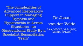 ‘The complexities of
Advanced Respiratory
Support in Managing
Hypoxia and
Hypercarbia in Arrest
Situations - an
Observational Study By a
Specialist Resuscitation
Team’
Dr Jason
van der Velde
BAA, MBChB, M.Sc (DM),
MCEM, FFTACC
 