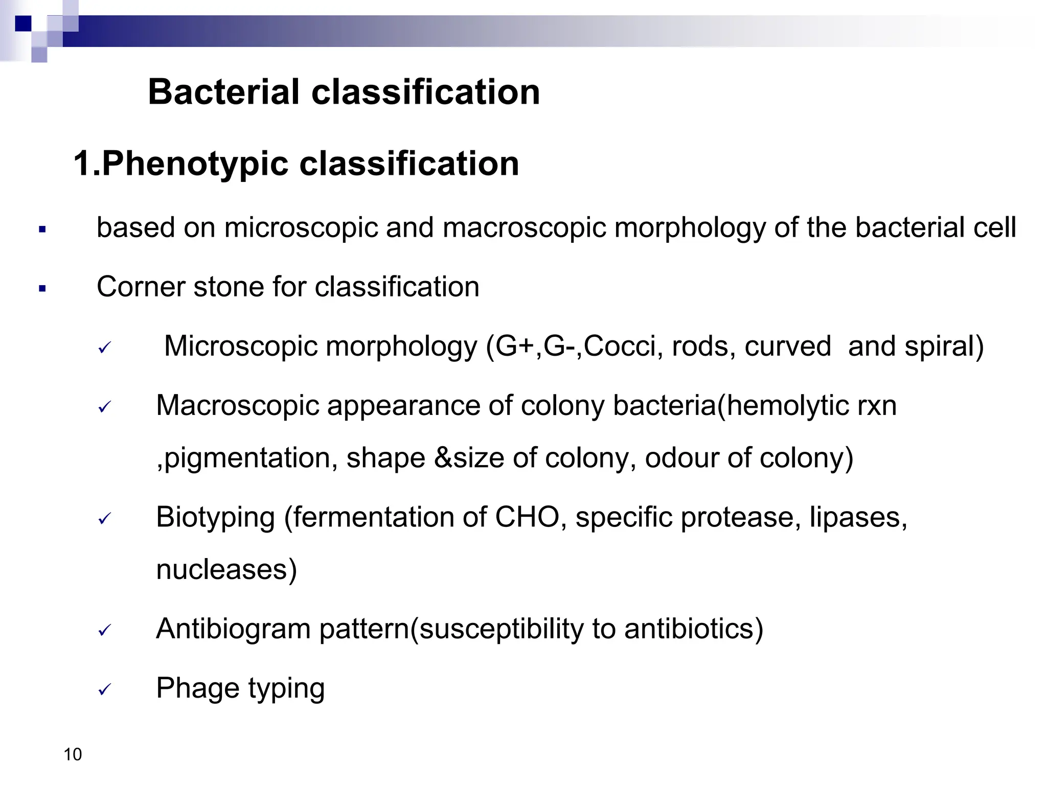 Bacterial classification
1.Phenotypic classification
 based on microscopic and macroscopic morphology of the bacterial cell
 Corner stone for classification
 Microscopic morphology (G+,G-,Cocci, rods, curved and spiral)
 Macroscopic appearance of colony bacteria(hemolytic rxn
,pigmentation, shape &size of colony, odour of colony)
 Biotyping (fermentation of CHO, specific protease, lipases,
nucleases)
 Antibiogram pattern(susceptibility to antibiotics)
 Phage typing
10
 