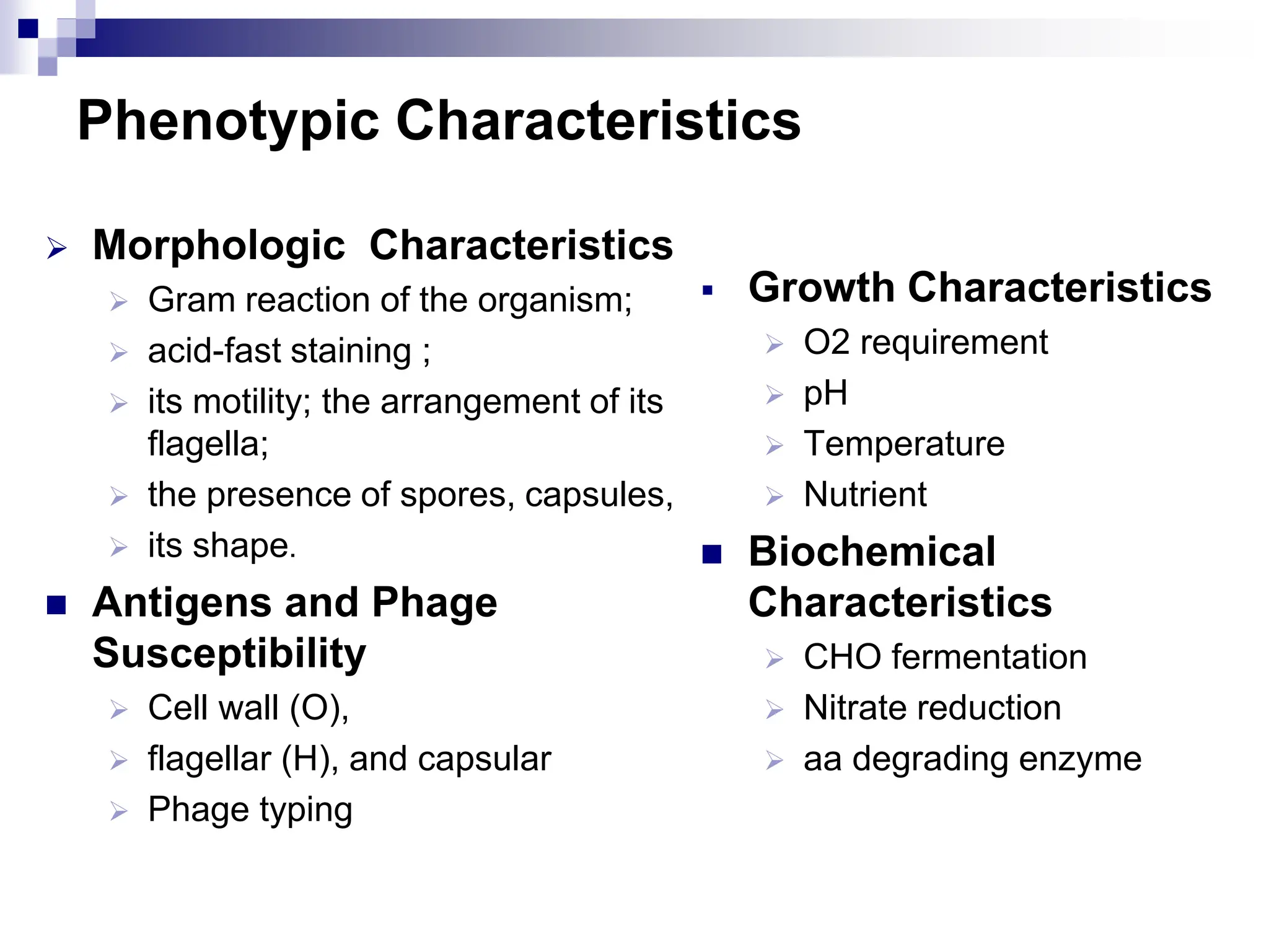 Phenotypic Characteristics
 Morphologic Characteristics
 Gram reaction of the organism;
 acid-fast staining ;
 its motility; the arrangement of its
flagella;
 the presence of spores, capsules,
 its shape.
 Antigens and Phage
Susceptibility
 Cell wall (O),
 flagellar (H), and capsular
 Phage typing
 Growth Characteristics
 O2 requirement
 pH
 Temperature
 Nutrient
 Biochemical
Characteristics
 CHO fermentation
 Nitrate reduction
 aa degrading enzyme
 