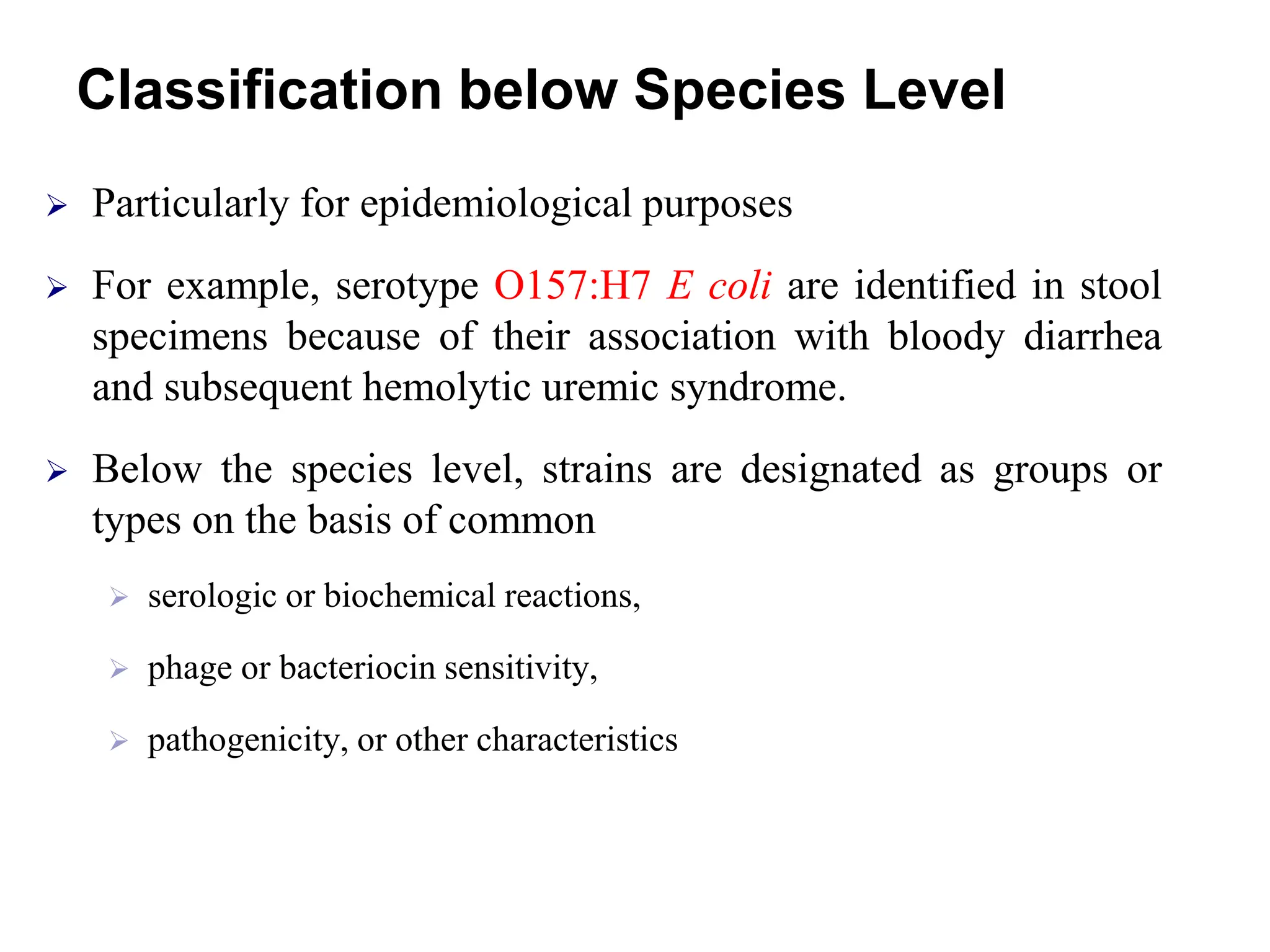 Classification below Species Level
 Particularly for epidemiological purposes
 For example, serotype O157:H7 E coli are identified in stool
specimens because of their association with bloody diarrhea
and subsequent hemolytic uremic syndrome.
 Below the species level, strains are designated as groups or
types on the basis of common
 serologic or biochemical reactions,
 phage or bacteriocin sensitivity,
 pathogenicity, or other characteristics
 
