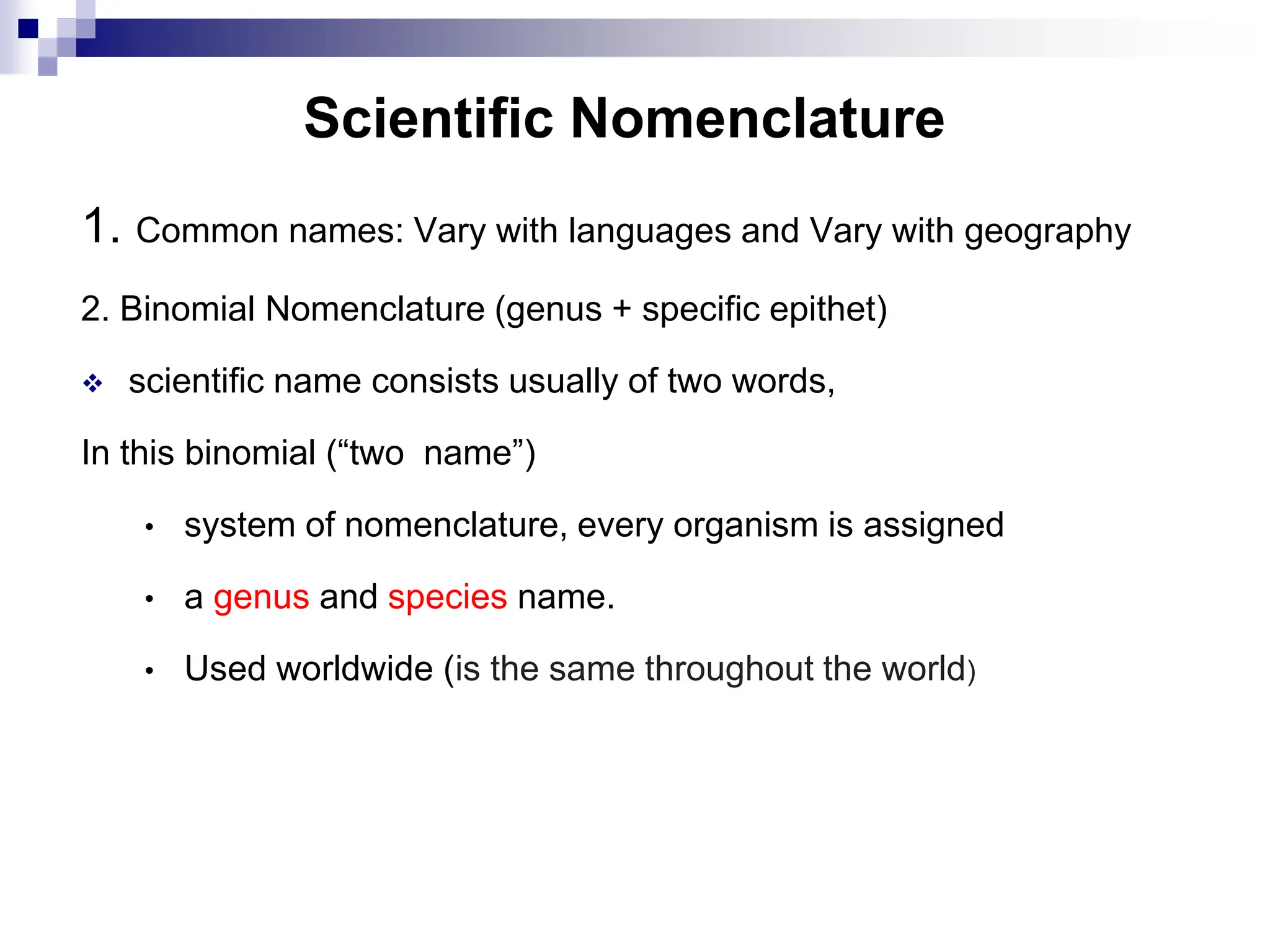 Scientific Nomenclature
1. Common names: Vary with languages and Vary with geography
2. Binomial Nomenclature (genus + specific epithet)
 scientific name consists usually of two words,
In this binomial (“two name”)
• system of nomenclature, every organism is assigned
• a genus and species name.
• Used worldwide (is the same throughout the world)
 