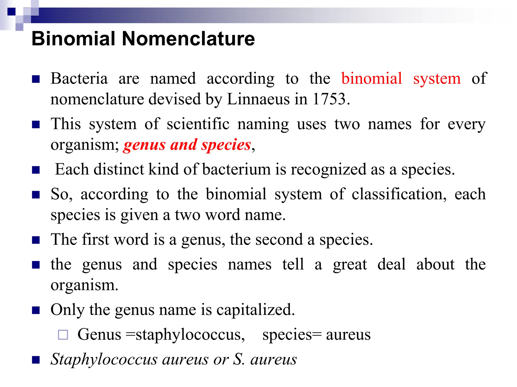 Binomial Nomenclature
 Bacteria are named according to the binomial system of
nomenclature devised by Linnaeus in 1753.
 This system of scientific naming uses two names for every
organism; genus and species,
 Each distinct kind of bacterium is recognized as a species.
 So, according to the binomial system of classification, each
species is given a two word name.
 The first word is a genus, the second a species.
 the genus and species names tell a great deal about the
organism.
 Only the genus name is capitalized.
 Genus =staphylococcus, species= aureus
 Staphylococcus aureus or S. aureus
 