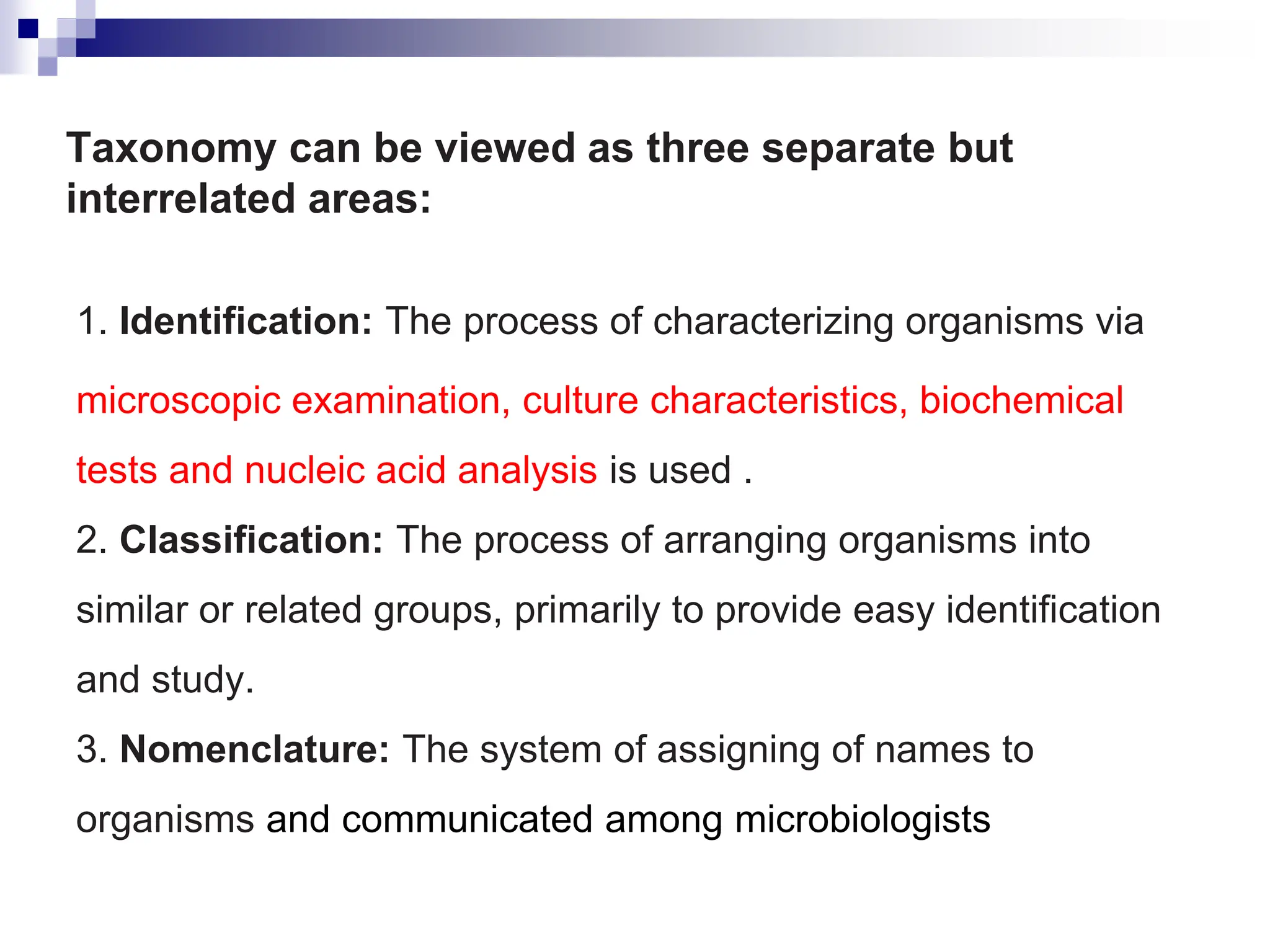Taxonomy can be viewed as three separate but
interrelated areas:
1. Identification: The process of characterizing organisms via
microscopic examination, culture characteristics, biochemical
tests and nucleic acid analysis is used .
2. Classification: The process of arranging organisms into
similar or related groups, primarily to provide easy identification
and study.
3. Nomenclature: The system of assigning of names to
organisms and communicated among microbiologists
 