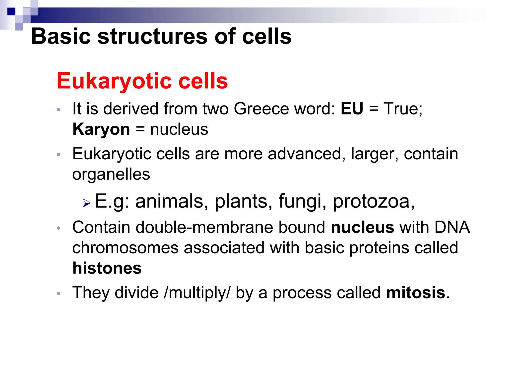 Eukaryotic cells
• It is derived from two Greece word: EU = True;
Karyon = nucleus
• Eukaryotic cells are more advanced, larger, contain
organelles
 E.g: animals, plants, fungi, protozoa,
• Contain double-membrane bound nucleus with DNA
chromosomes associated with basic proteins called
histones
• They divide /multiply/ by a process called mitosis.
Basic structures of cells
 