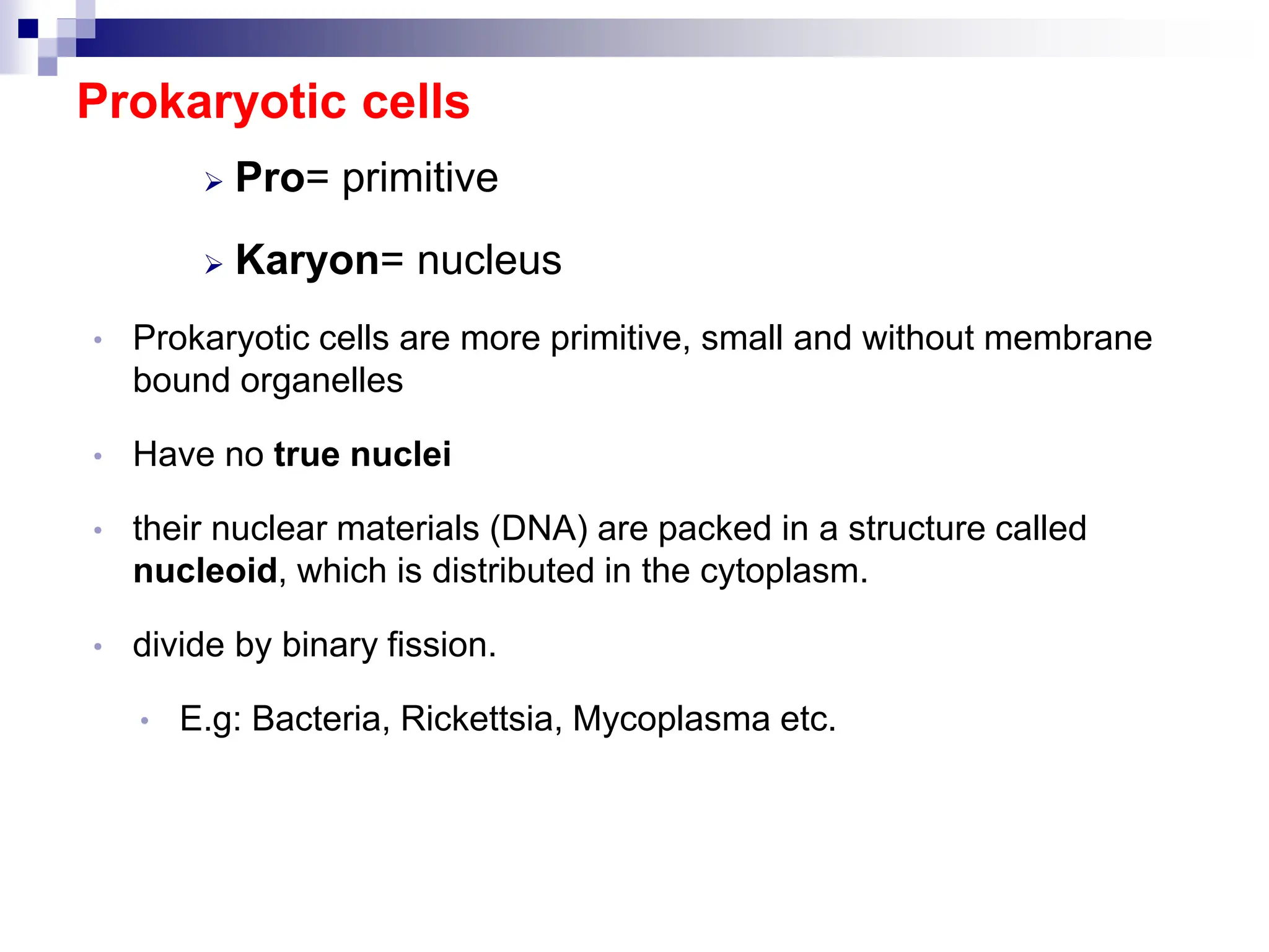 Prokaryotic cells
 Pro= primitive
 Karyon= nucleus
• Prokaryotic cells are more primitive, small and without membrane
bound organelles
• Have no true nuclei
• their nuclear materials (DNA) are packed in a structure called
nucleoid, which is distributed in the cytoplasm.
• divide by binary fission.
• E.g: Bacteria, Rickettsia, Mycoplasma etc.
 