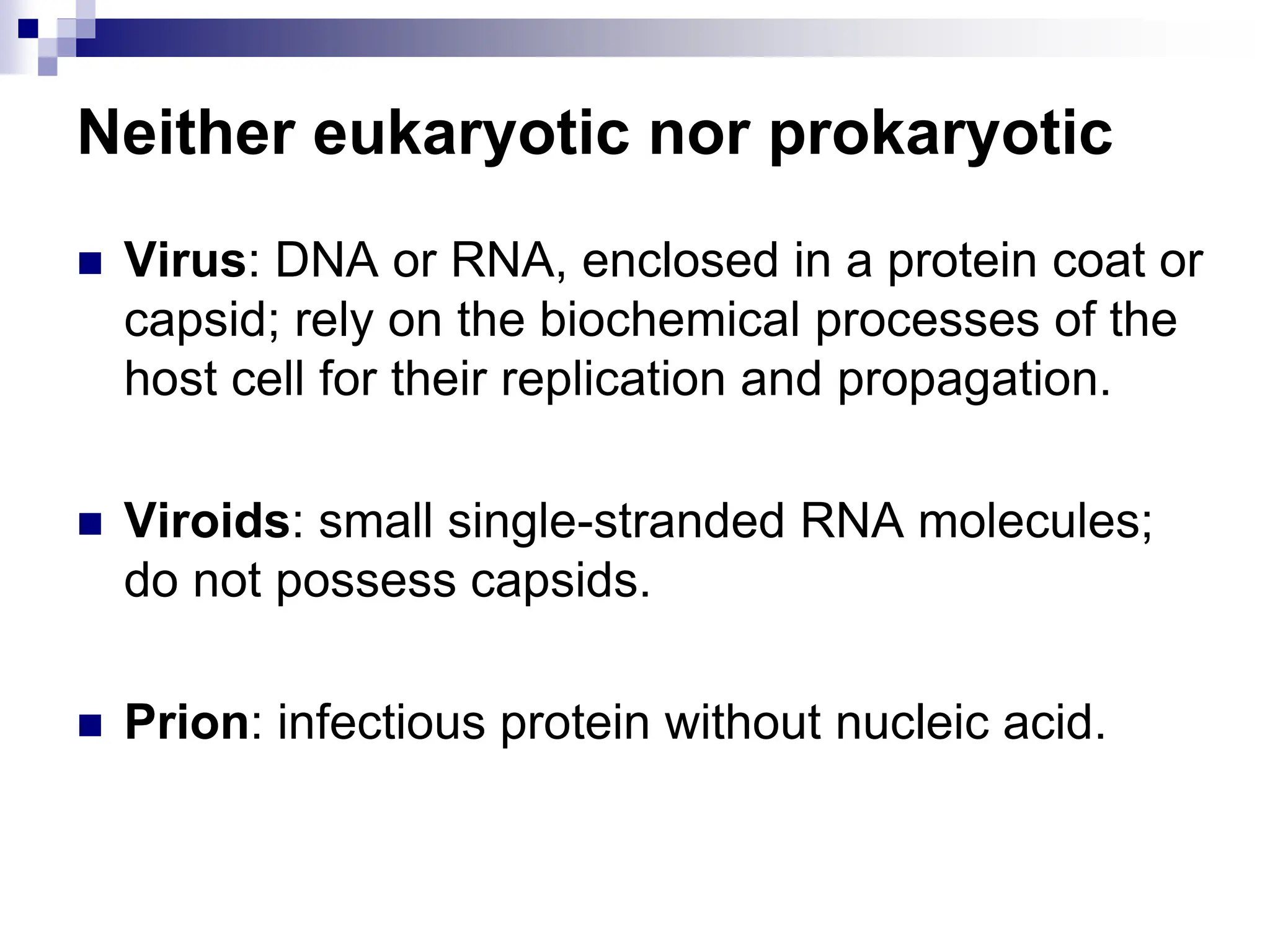Neither eukaryotic nor prokaryotic
 Virus: DNA or RNA, enclosed in a protein coat or
capsid; rely on the biochemical processes of the
host cell for their replication and propagation.
 Viroids: small single-stranded RNA molecules;
do not possess capsids.
 Prion: infectious protein without nucleic acid.
8
 