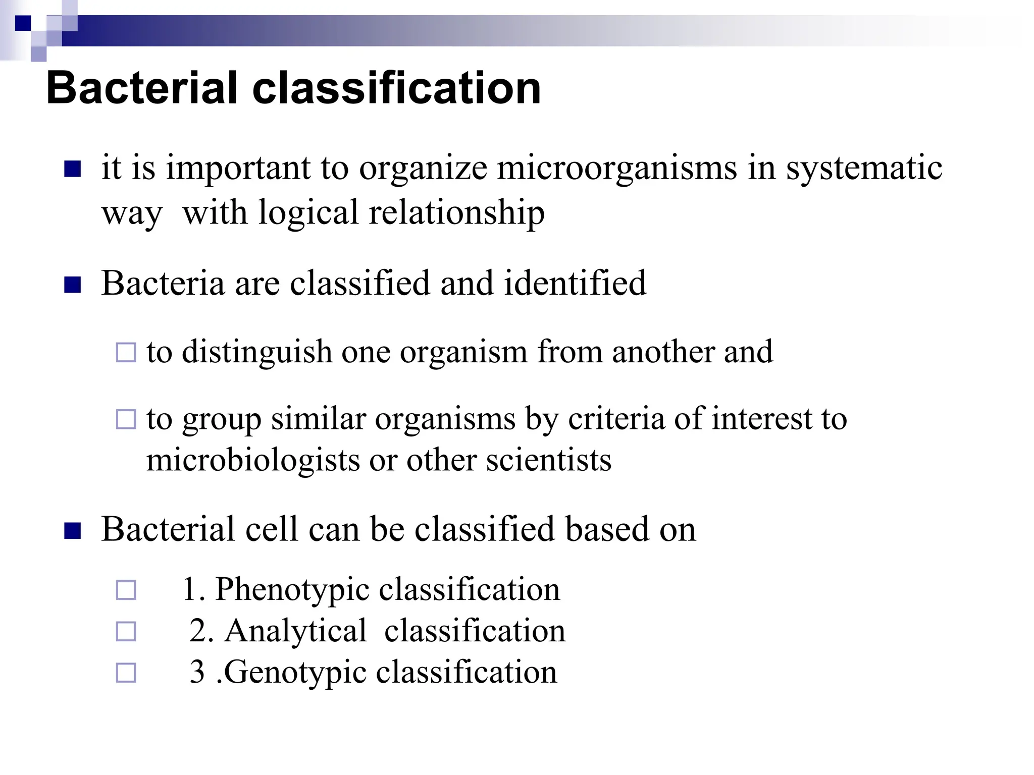 Bacterial classification
 it is important to organize microorganisms in systematic
way with logical relationship
 Bacteria are classified and identified
 to distinguish one organism from another and
 to group similar organisms by criteria of interest to
microbiologists or other scientists
 Bacterial cell can be classified based on
 1. Phenotypic classification
 2. Analytical classification
 3 .Genotypic classification
 